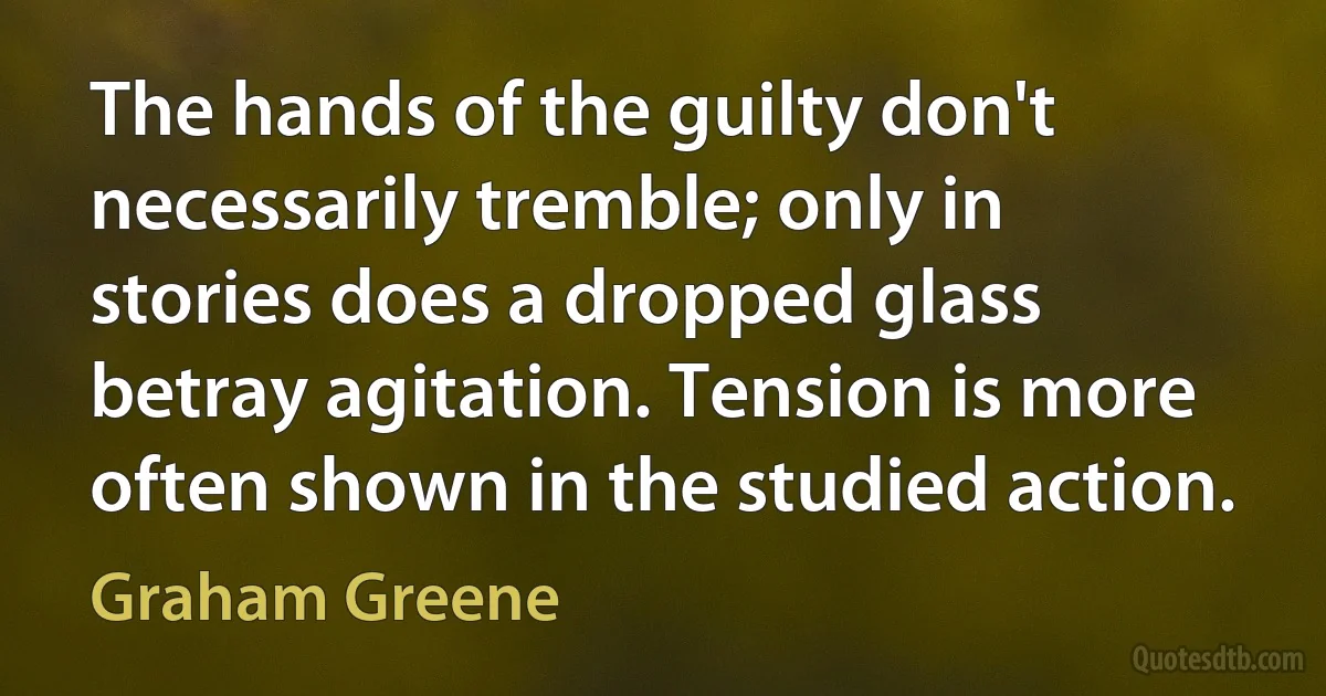 The hands of the guilty don't necessarily tremble; only in stories does a dropped glass betray agitation. Tension is more often shown in the studied action. (Graham Greene)