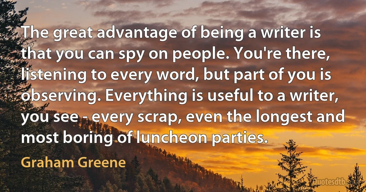 The great advantage of being a writer is that you can spy on people. You're there, listening to every word, but part of you is observing. Everything is useful to a writer, you see - every scrap, even the longest and most boring of luncheon parties. (Graham Greene)