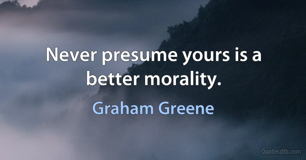 Never presume yours is a better morality. (Graham Greene)