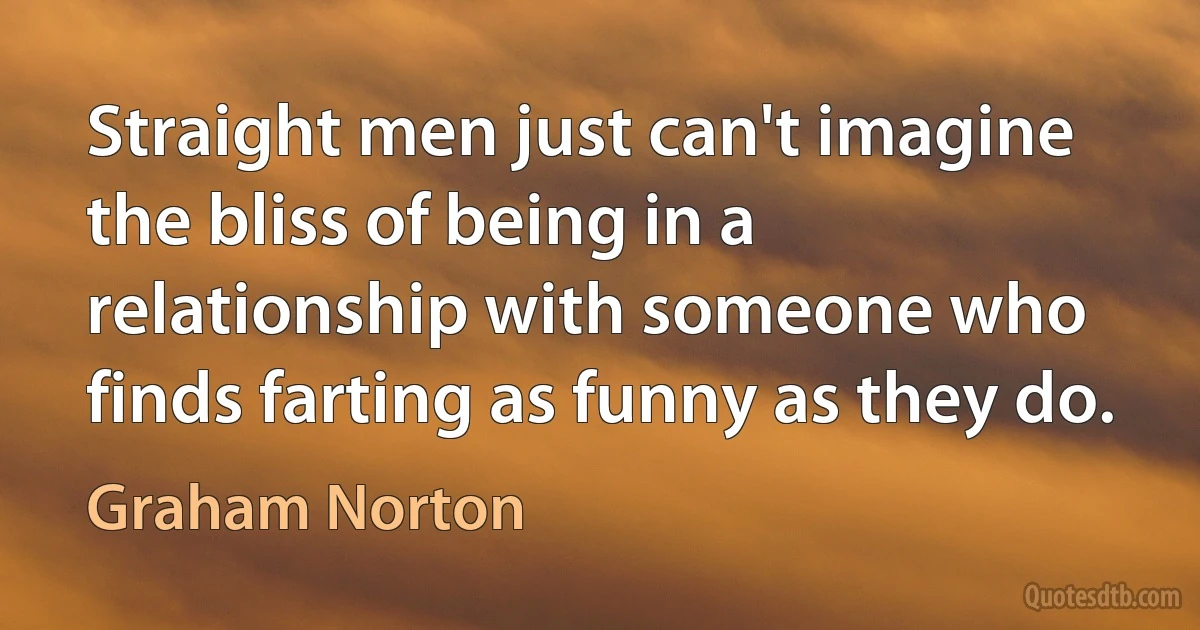 Straight men just can't imagine the bliss of being in a relationship with someone who finds farting as funny as they do. (Graham Norton)