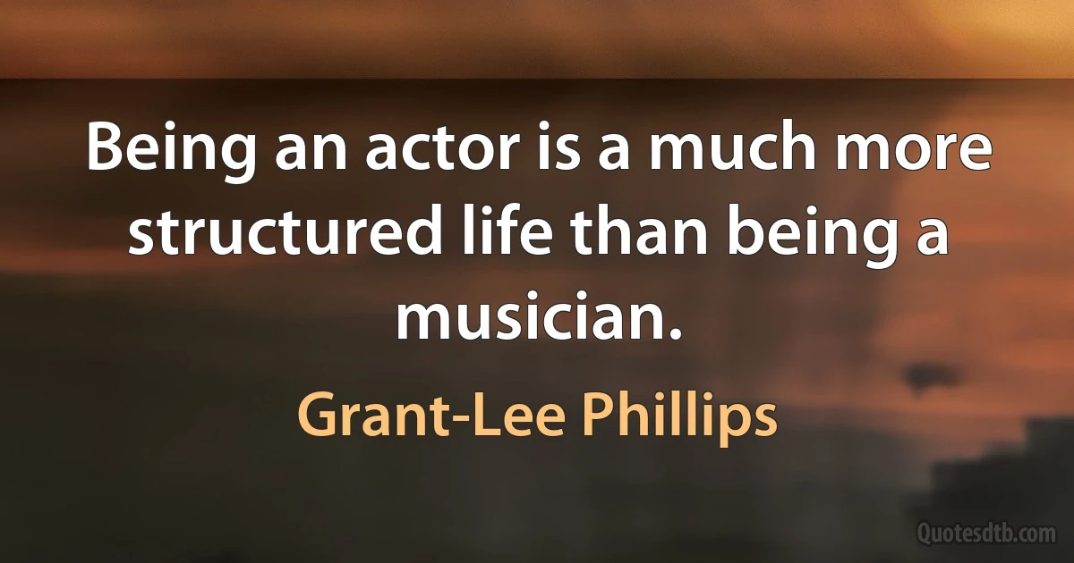 Being an actor is a much more structured life than being a musician. (Grant-Lee Phillips)