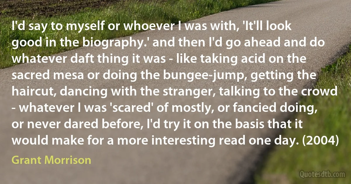 I'd say to myself or whoever I was with, 'It'll look good in the biography.' and then I'd go ahead and do whatever daft thing it was - like taking acid on the sacred mesa or doing the bungee-jump, getting the haircut, dancing with the stranger, talking to the crowd - whatever I was 'scared' of mostly, or fancied doing, or never dared before, I'd try it on the basis that it would make for a more interesting read one day. (2004) (Grant Morrison)