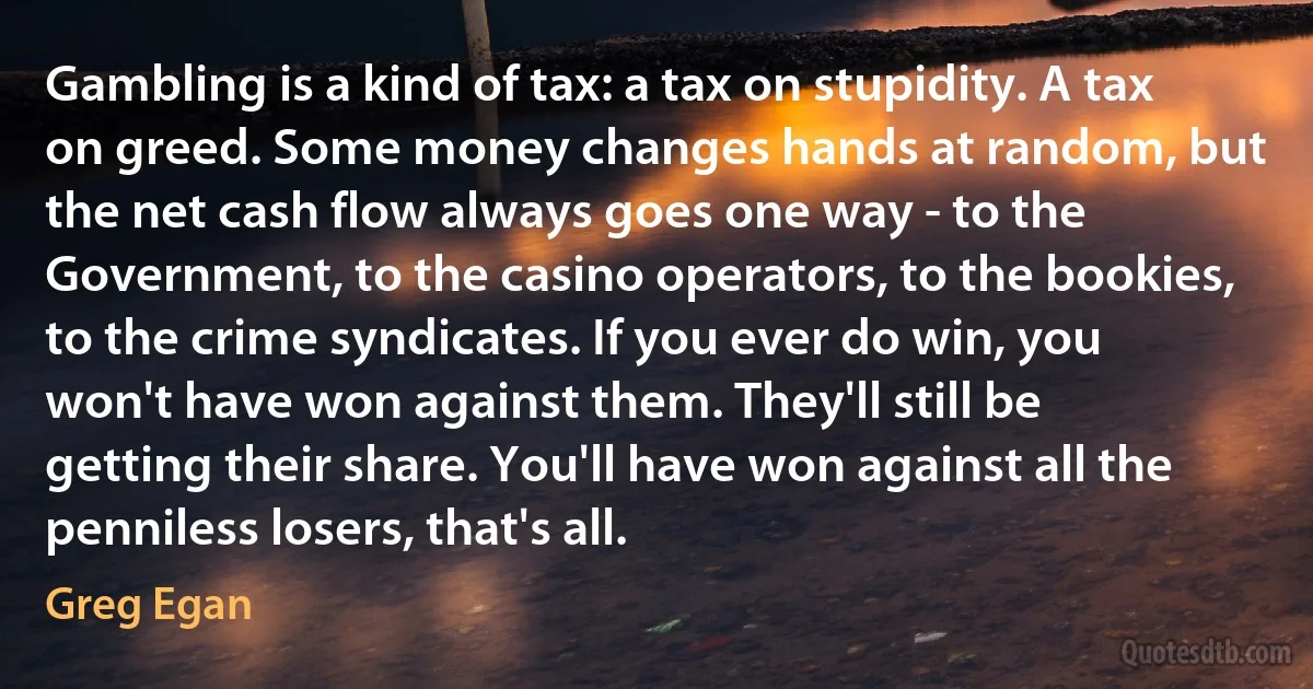 Gambling is a kind of tax: a tax on stupidity. A tax on greed. Some money changes hands at random, but the net cash flow always goes one way - to the Government, to the casino operators, to the bookies, to the crime syndicates. If you ever do win, you won't have won against them. They'll still be getting their share. You'll have won against all the penniless losers, that's all. (Greg Egan)