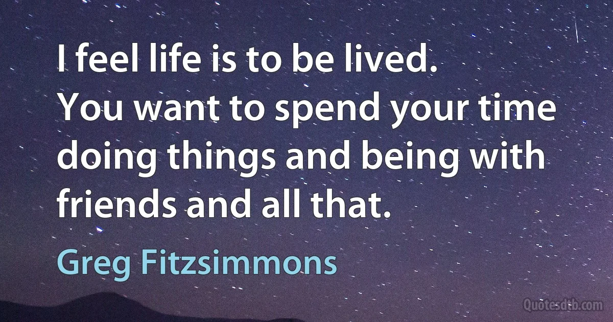 I feel life is to be lived. You want to spend your time doing things and being with friends and all that. (Greg Fitzsimmons)