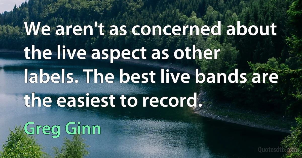 We aren't as concerned about the live aspect as other labels. The best live bands are the easiest to record. (Greg Ginn)