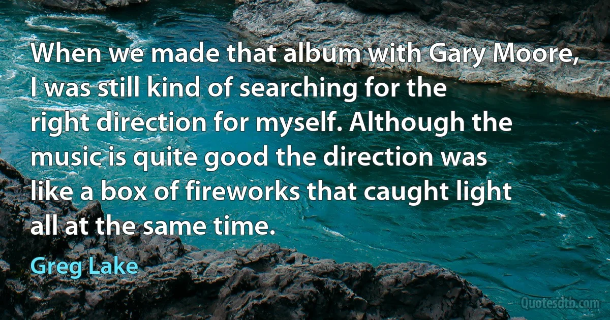 When we made that album with Gary Moore, I was still kind of searching for the right direction for myself. Although the music is quite good the direction was like a box of fireworks that caught light all at the same time. (Greg Lake)