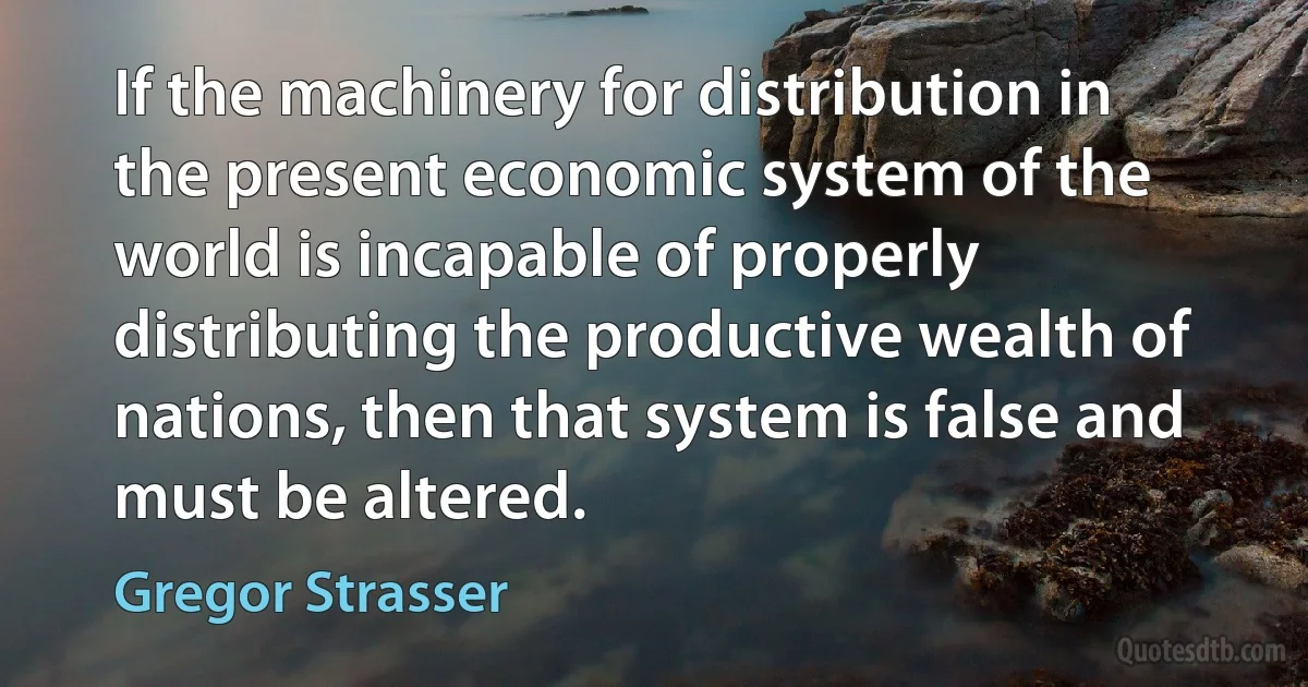 If the machinery for distribution in the present economic system of the world is incapable of properly distributing the productive wealth of nations, then that system is false and must be altered. (Gregor Strasser)