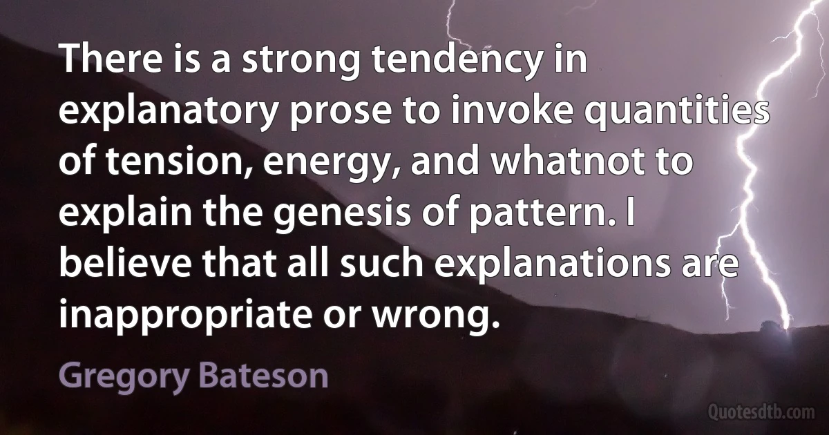 There is a strong tendency in explanatory prose to invoke quantities of tension, energy, and whatnot to explain the genesis of pattern. I believe that all such explanations are inappropriate or wrong. (Gregory Bateson)