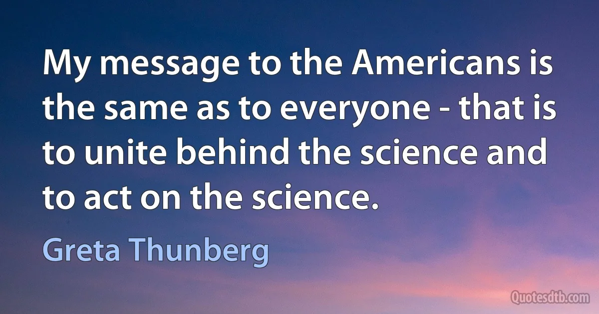 My message to the Americans is the same as to everyone - that is to unite behind the science and to act on the science. (Greta Thunberg)