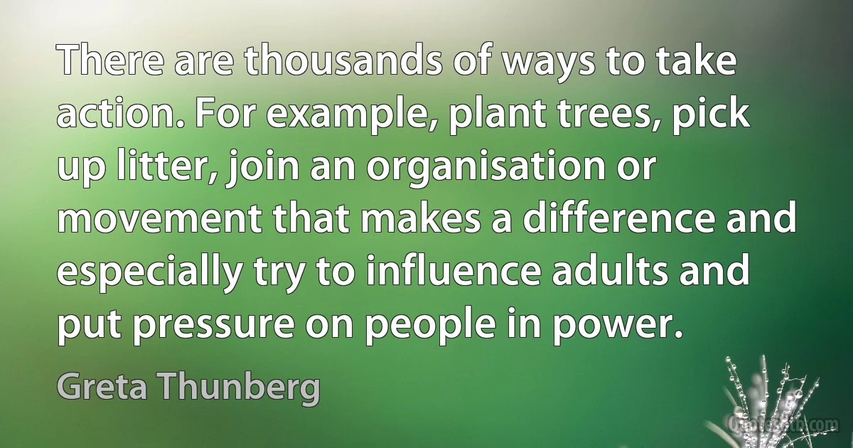 There are thousands of ways to take action. For example, plant trees, pick up litter, join an organisation or movement that makes a difference and especially try to influence adults and put pressure on people in power. (Greta Thunberg)