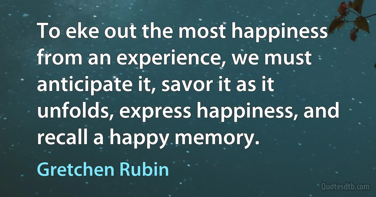 To eke out the most happiness from an experience, we must anticipate it, savor it as it unfolds, express happiness, and recall a happy memory. (Gretchen Rubin)