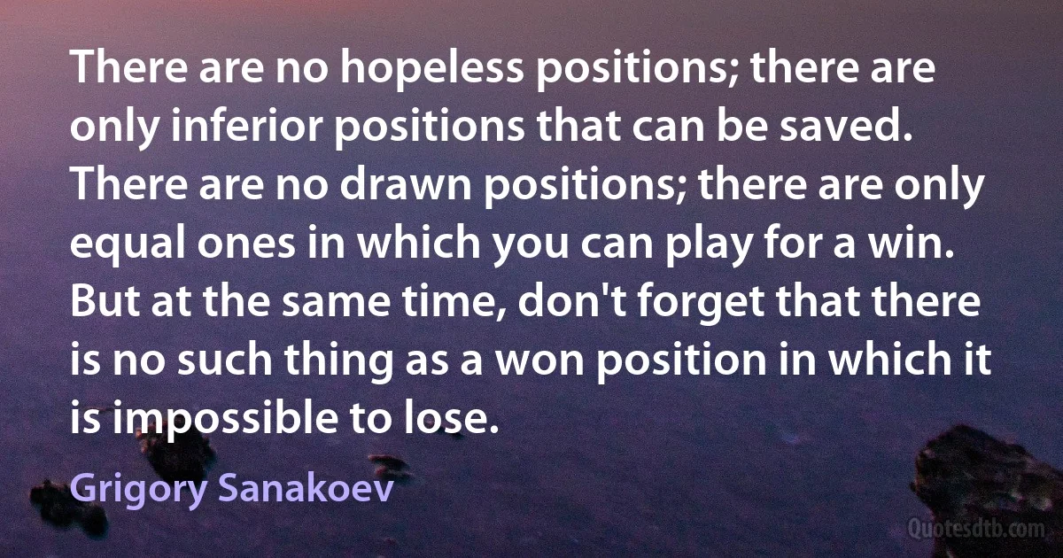 There are no hopeless positions; there are only inferior positions that can be saved. There are no drawn positions; there are only equal ones in which you can play for a win. But at the same time, don't forget that there is no such thing as a won position in which it is impossible to lose. (Grigory Sanakoev)