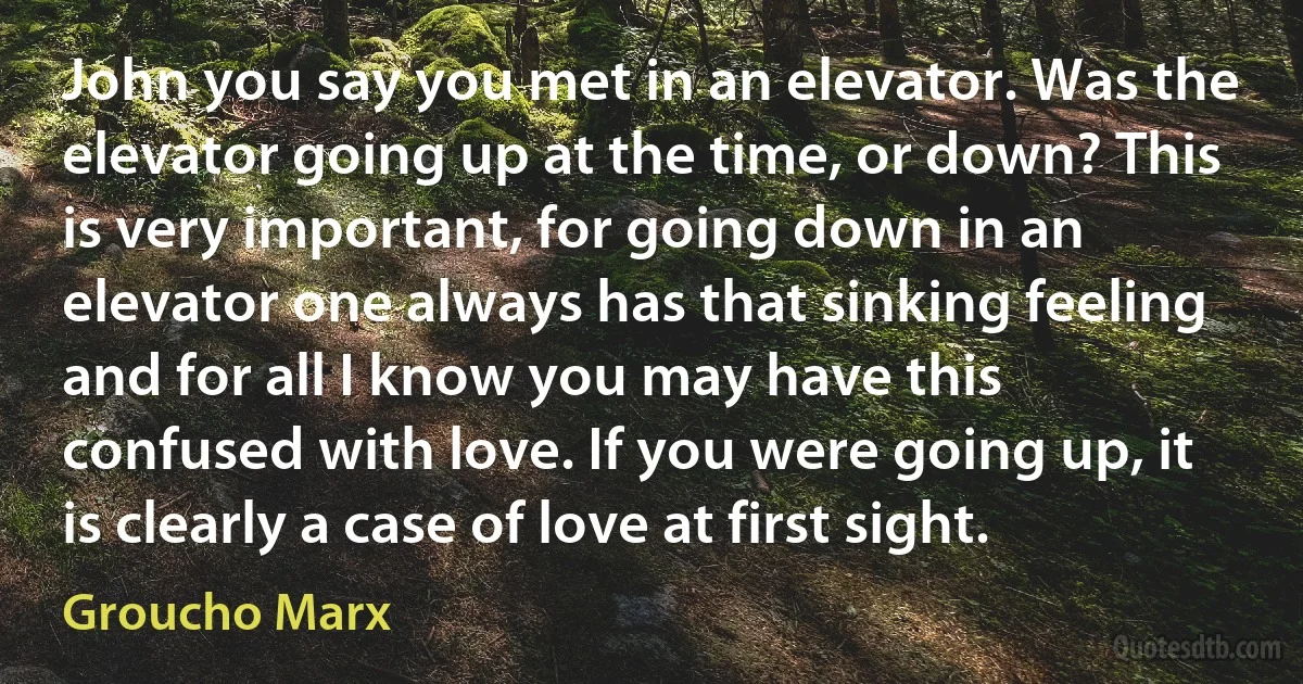 John you say you met in an elevator. Was the elevator going up at the time, or down? This is very important, for going down in an elevator one always has that sinking feeling and for all I know you may have this confused with love. If you were going up, it is clearly a case of love at first sight. (Groucho Marx)