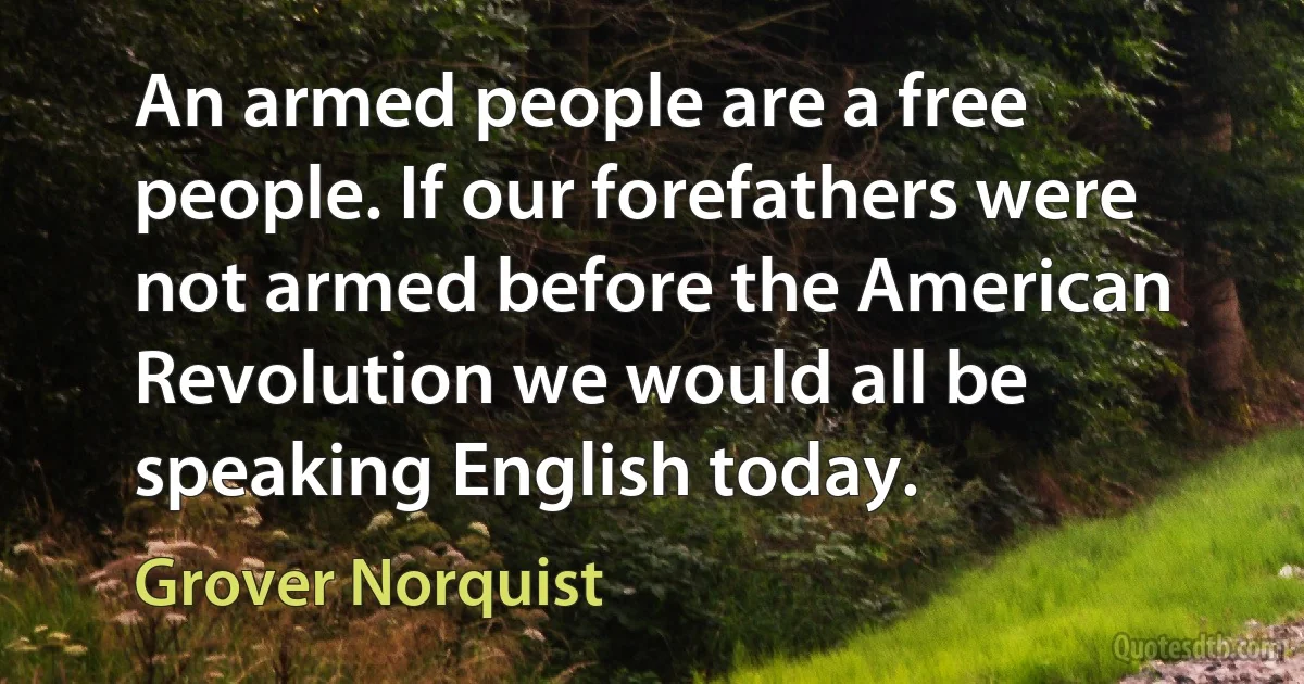 An armed people are a free people. If our forefathers were not armed before the American Revolution we would all be speaking English today. (Grover Norquist)