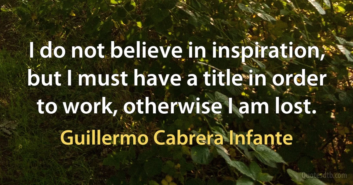 I do not believe in inspiration, but I must have a title in order to work, otherwise I am lost. (Guillermo Cabrera Infante)