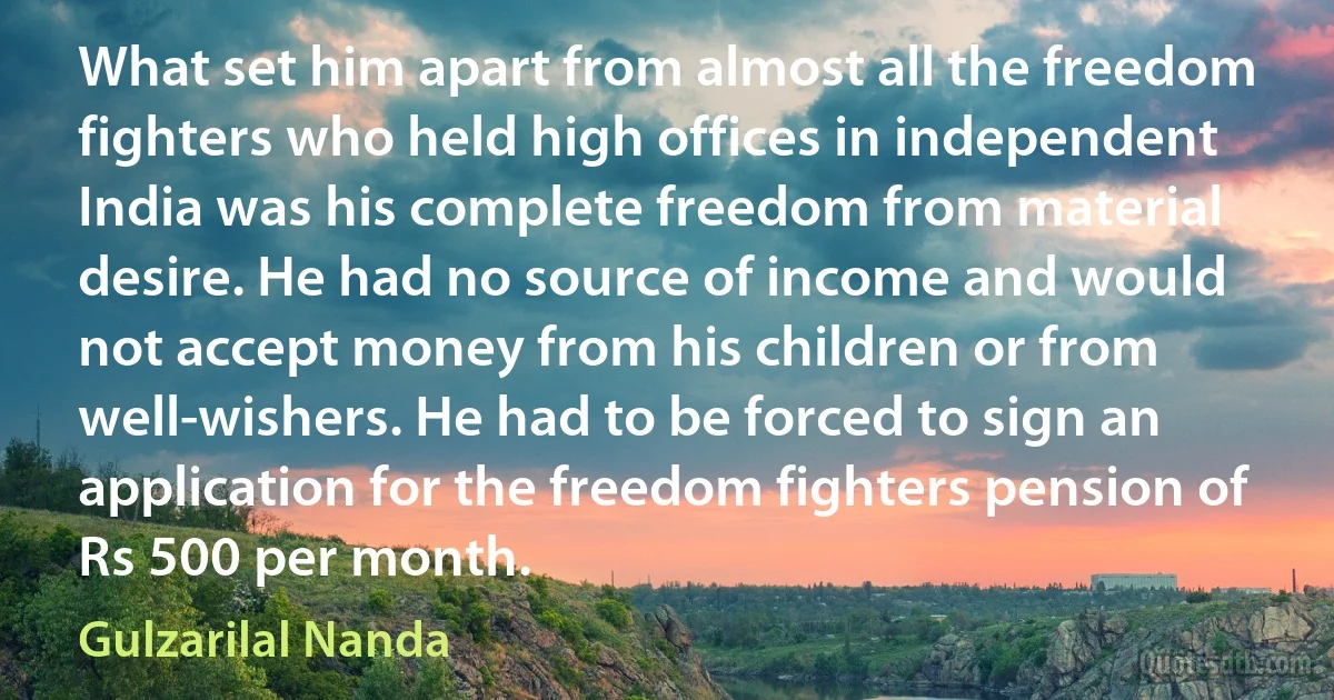 What set him apart from almost all the freedom fighters who held high offices in independent India was his complete freedom from material desire. He had no source of income and would not accept money from his children or from well-wishers. He had to be forced to sign an application for the freedom fighters pension of Rs 500 per month. (Gulzarilal Nanda)