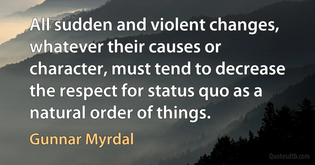 All sudden and violent changes, whatever their causes or character, must tend to decrease the respect for status quo as a natural order of things. (Gunnar Myrdal)