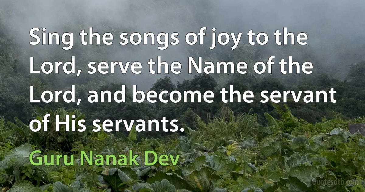 Sing the songs of joy to the Lord, serve the Name of the Lord, and become the servant of His servants. (Guru Nanak Dev)