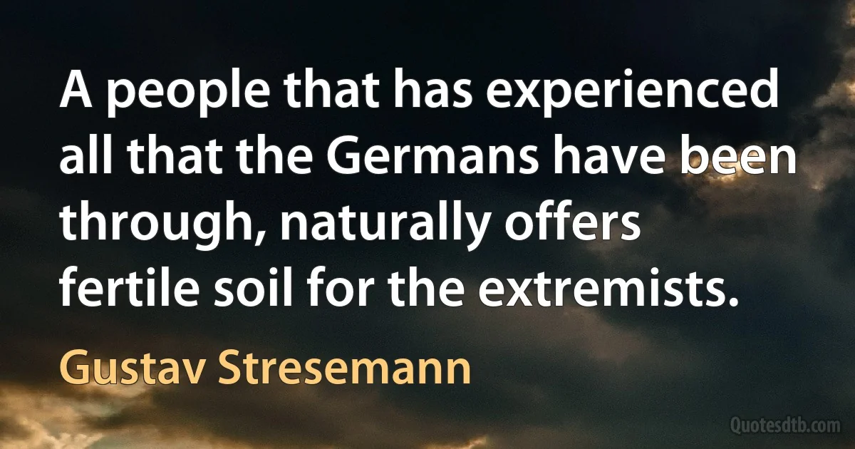 A people that has experienced all that the Germans have been through, naturally offers fertile soil for the extremists. (Gustav Stresemann)