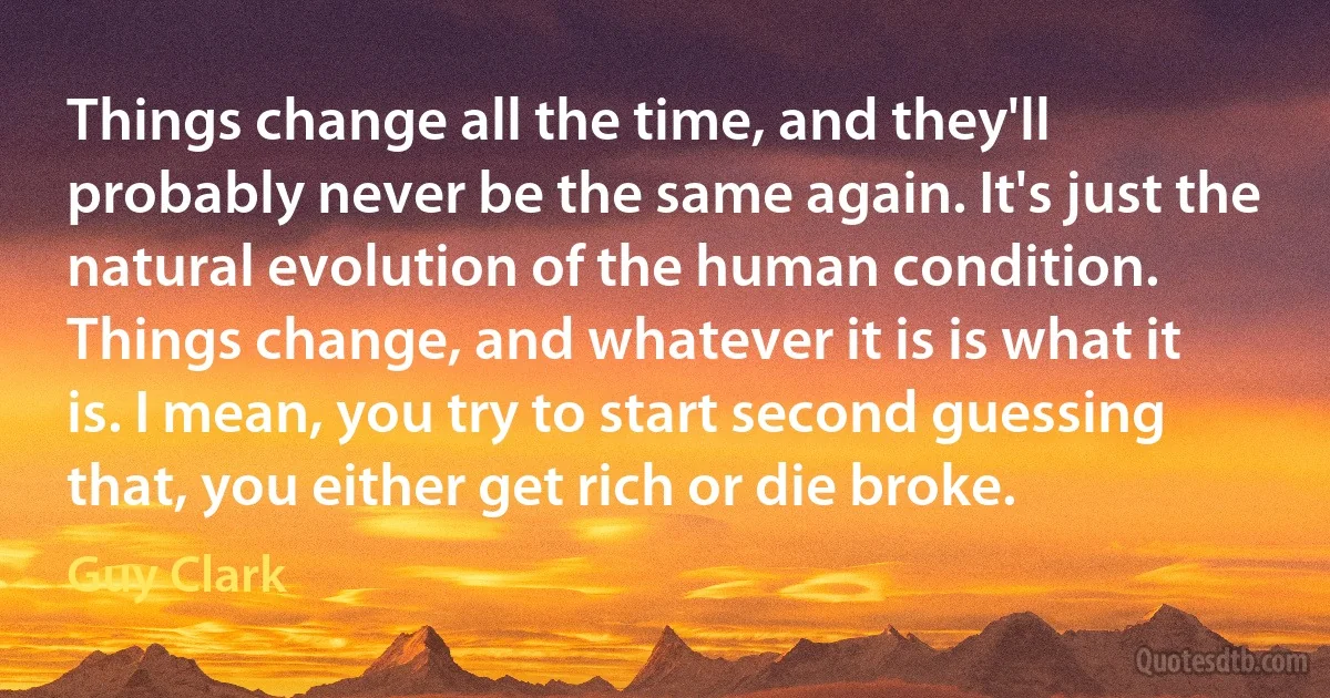 Things change all the time, and they'll probably never be the same again. It's just the natural evolution of the human condition. Things change, and whatever it is is what it is. I mean, you try to start second guessing that, you either get rich or die broke. (Guy Clark)