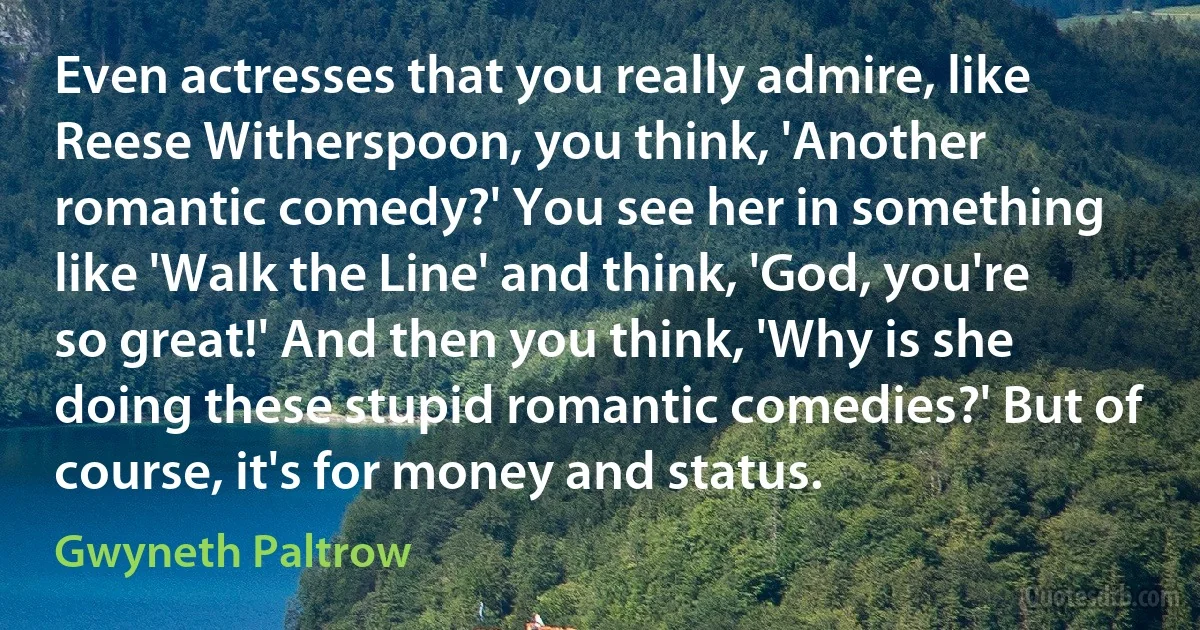 Even actresses that you really admire, like Reese Witherspoon, you think, 'Another romantic comedy?' You see her in something like 'Walk the Line' and think, 'God, you're so great!' And then you think, 'Why is she doing these stupid romantic comedies?' But of course, it's for money and status. (Gwyneth Paltrow)