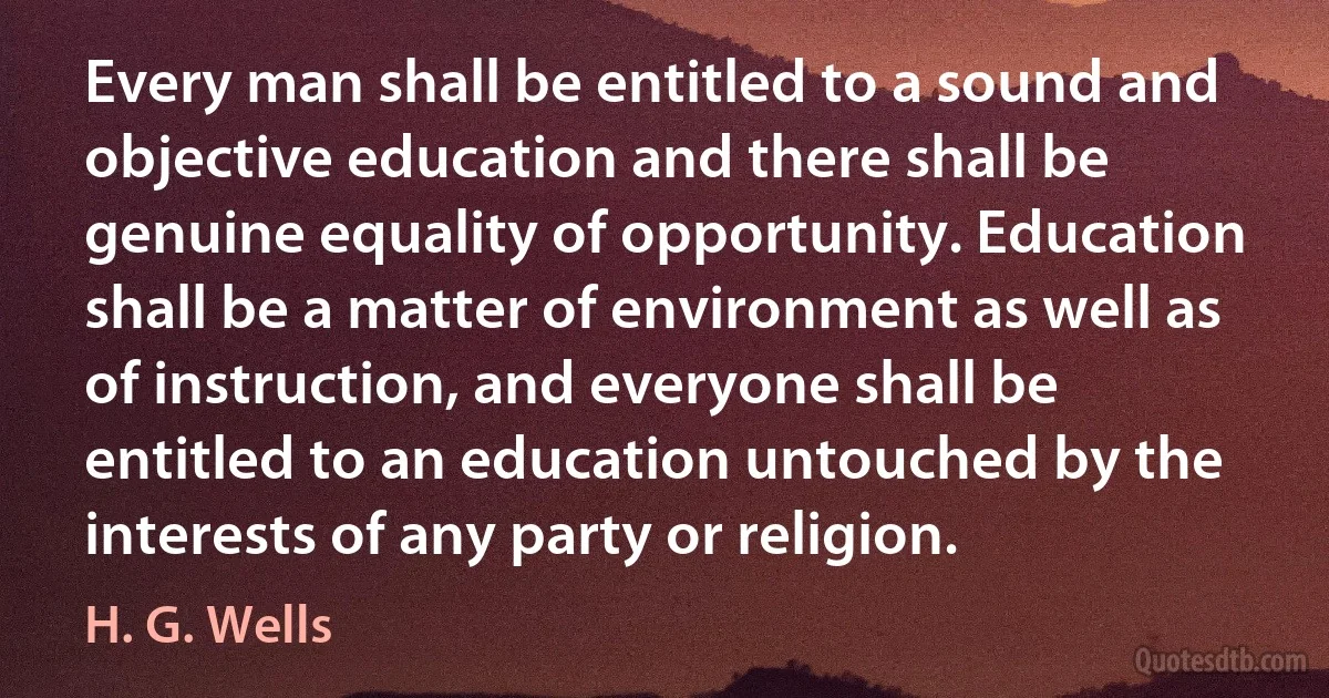 Every man shall be entitled to a sound and objective education and there shall be genuine equality of opportunity. Education shall be a matter of environment as well as of instruction, and everyone shall be entitled to an education untouched by the interests of any party or religion. (H. G. Wells)