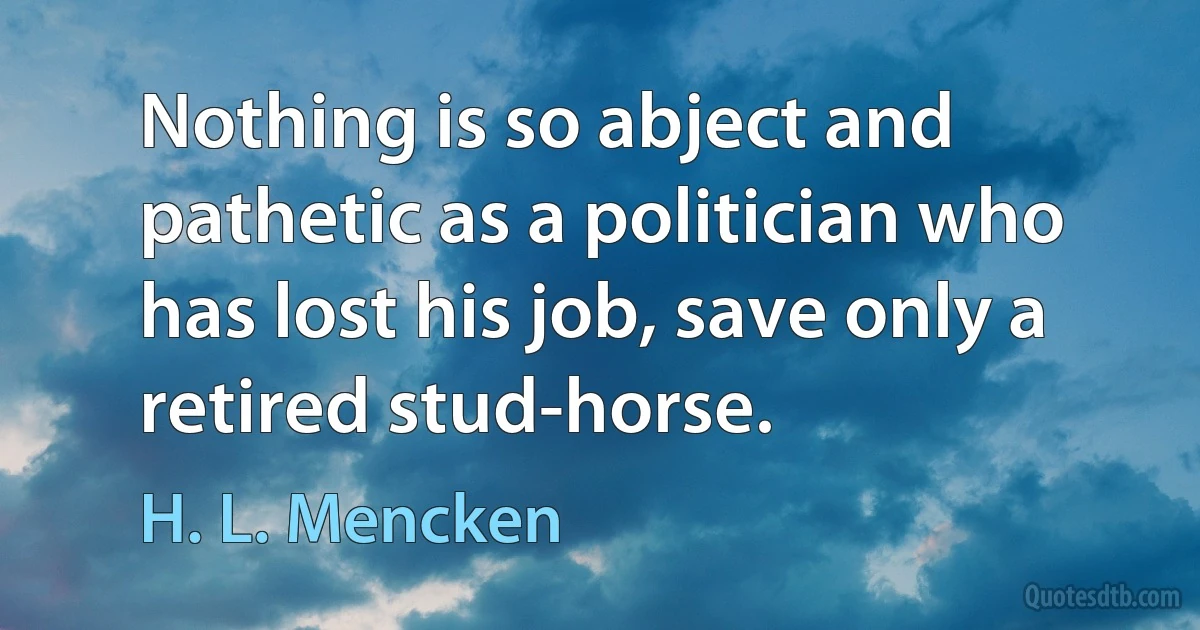 Nothing is so abject and pathetic as a politician who has lost his job, save only a retired stud-horse. (H. L. Mencken)