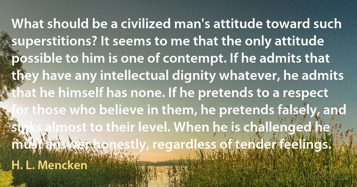 What should be a civilized man's attitude toward such superstitions? It seems to me that the only attitude possible to him is one of contempt. If he admits that they have any intellectual dignity whatever, he admits that he himself has none. If he pretends to a respect for those who believe in them, he pretends falsely, and sinks almost to their level. When he is challenged he must answer honestly, regardless of tender feelings. (H. L. Mencken)