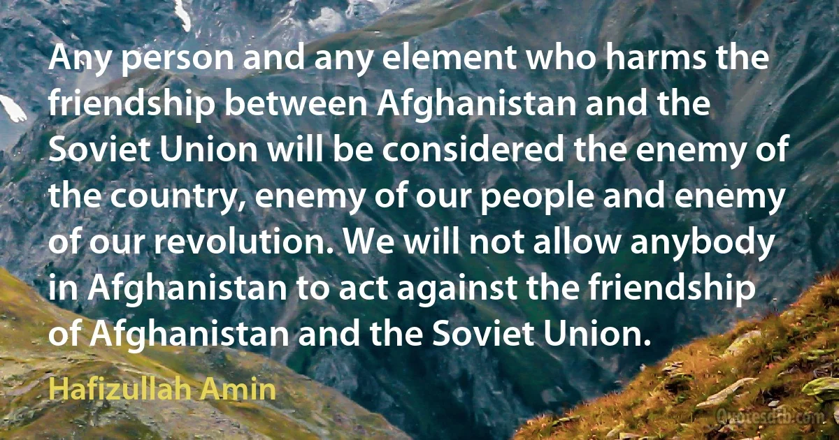 Any person and any element who harms the friendship between Afghanistan and the Soviet Union will be considered the enemy of the country, enemy of our people and enemy of our revolution. We will not allow anybody in Afghanistan to act against the friendship of Afghanistan and the Soviet Union. (Hafizullah Amin)