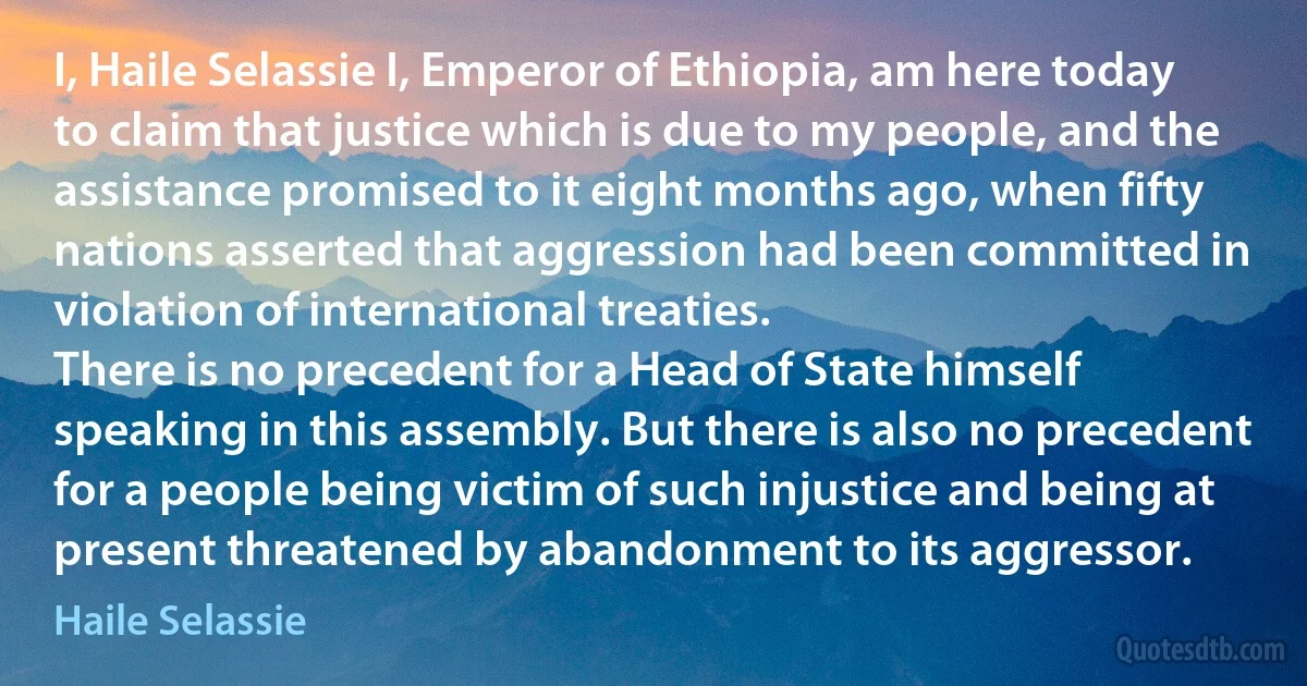 I, Haile Selassie I, Emperor of Ethiopia, am here today to claim that justice which is due to my people, and the assistance promised to it eight months ago, when fifty nations asserted that aggression had been committed in violation of international treaties.
There is no precedent for a Head of State himself speaking in this assembly. But there is also no precedent for a people being victim of such injustice and being at present threatened by abandonment to its aggressor. (Haile Selassie)