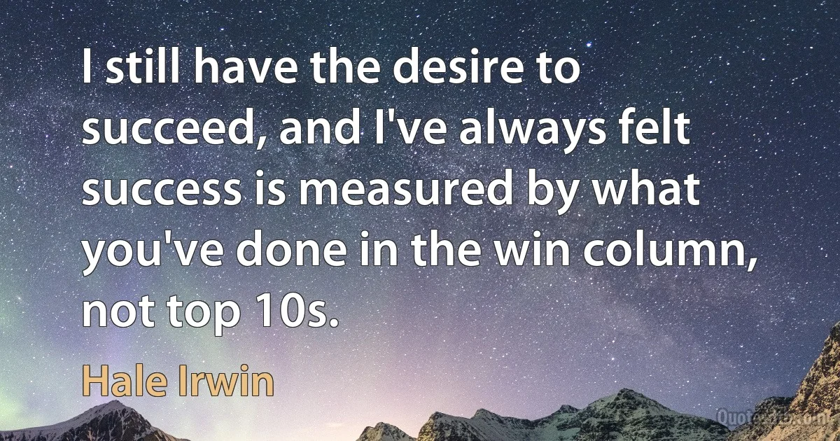 I still have the desire to succeed, and I've always felt success is measured by what you've done in the win column, not top 10s. (Hale Irwin)