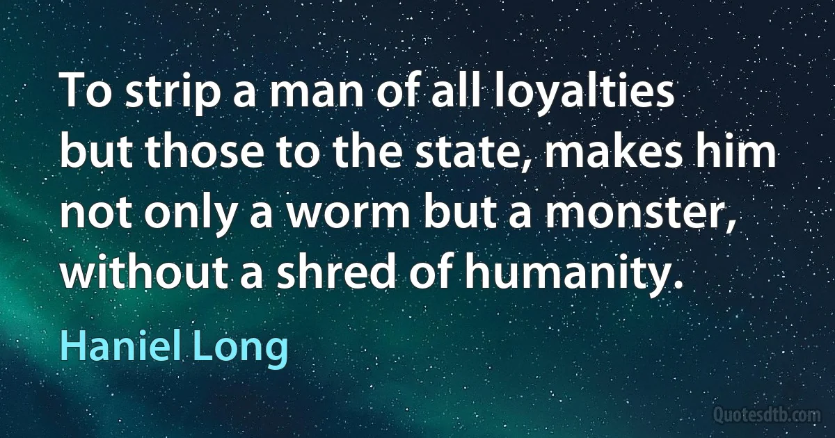 To strip a man of all loyalties but those to the state, makes him not only a worm but a monster, without a shred of humanity. (Haniel Long)