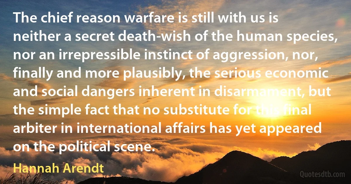 The chief reason warfare is still with us is neither a secret death-wish of the human species, nor an irrepressible instinct of aggression, nor, finally and more plausibly, the serious economic and social dangers inherent in disarmament, but the simple fact that no substitute for this final arbiter in international affairs has yet appeared on the political scene. (Hannah Arendt)