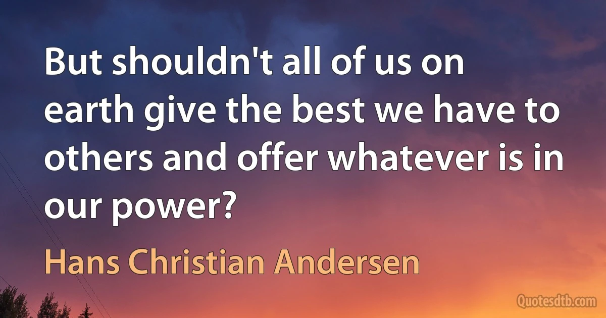 But shouldn't all of us on earth give the best we have to others and offer whatever is in our power? (Hans Christian Andersen)