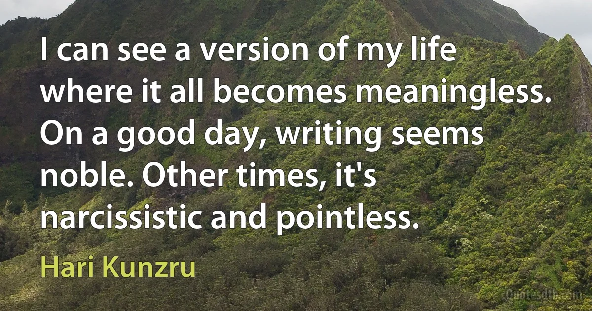 I can see a version of my life where it all becomes meaningless. On a good day, writing seems noble. Other times, it's narcissistic and pointless. (Hari Kunzru)