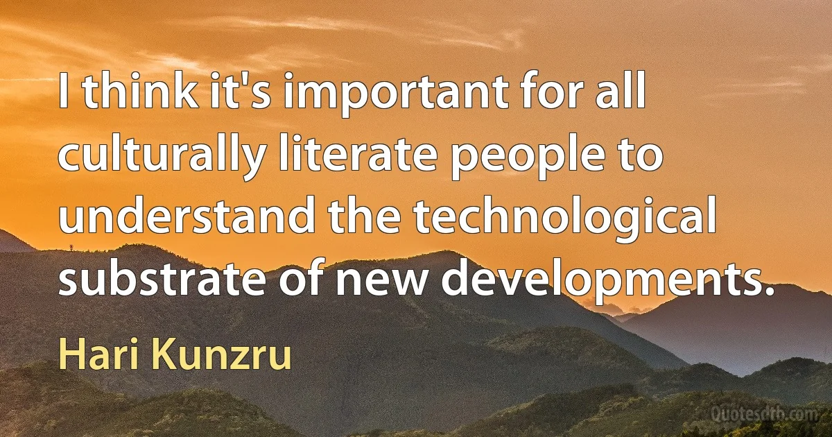 I think it's important for all culturally literate people to understand the technological substrate of new developments. (Hari Kunzru)