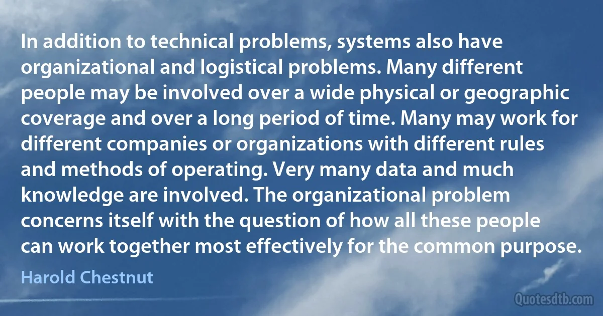 In addition to technical problems, systems also have organizational and logistical problems. Many different people may be involved over a wide physical or geographic coverage and over a long period of time. Many may work for different companies or organizations with different rules and methods of operating. Very many data and much knowledge are involved. The organizational problem concerns itself with the question of how all these people can work together most effectively for the common purpose. (Harold Chestnut)