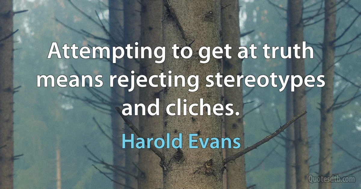 Attempting to get at truth means rejecting stereotypes and cliches. (Harold Evans)