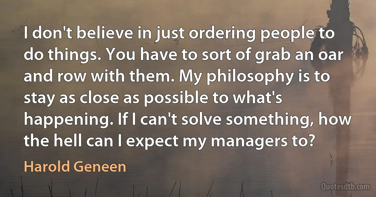 I don't believe in just ordering people to do things. You have to sort of grab an oar and row with them. My philosophy is to stay as close as possible to what's happening. If I can't solve something, how the hell can I expect my managers to? (Harold Geneen)