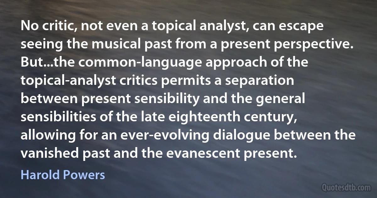 No critic, not even a topical analyst, can escape seeing the musical past from a present perspective. But...the common-language approach of the topical-analyst critics permits a separation between present sensibility and the general sensibilities of the late eighteenth century, allowing for an ever-evolving dialogue between the vanished past and the evanescent present. (Harold Powers)