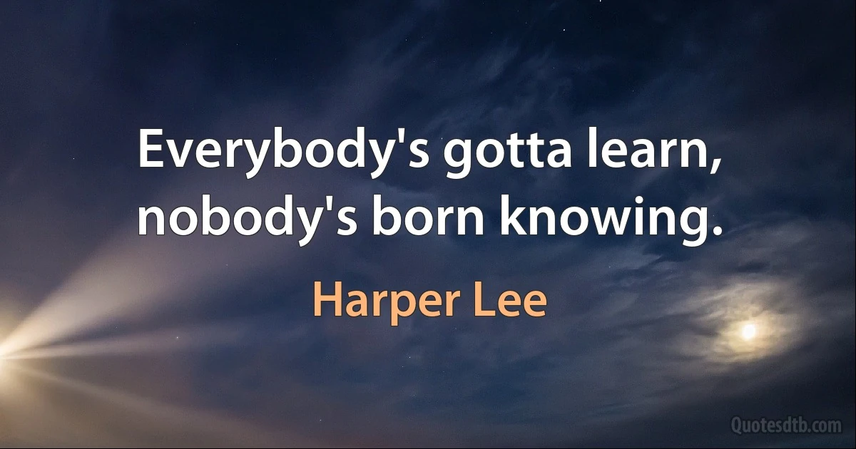 Everybody's gotta learn, nobody's born knowing. (Harper Lee)