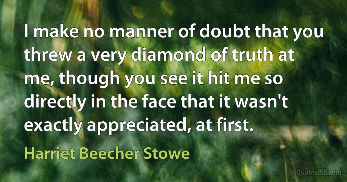 I make no manner of doubt that you threw a very diamond of truth at me, though you see it hit me so directly in the face that it wasn't exactly appreciated, at first. (Harriet Beecher Stowe)