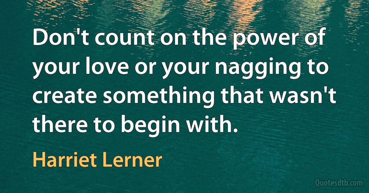 Don't count on the power of your love or your nagging to create something that wasn't there to begin with. (Harriet Lerner)