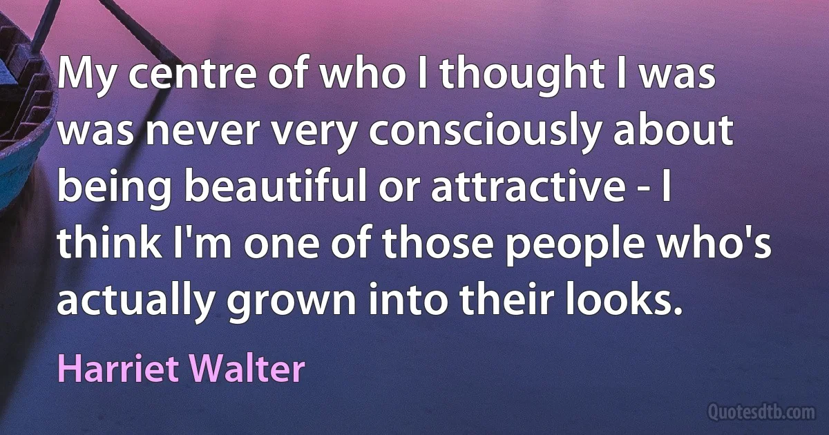 My centre of who I thought I was was never very consciously about being beautiful or attractive - I think I'm one of those people who's actually grown into their looks. (Harriet Walter)