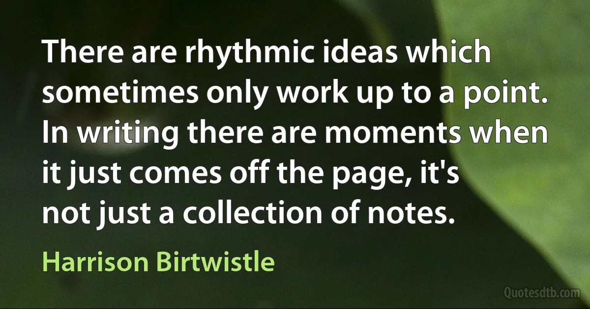 There are rhythmic ideas which sometimes only work up to a point. In writing there are moments when it just comes off the page, it's not just a collection of notes. (Harrison Birtwistle)