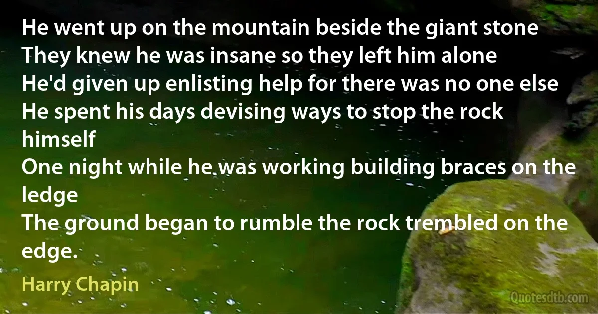 He went up on the mountain beside the giant stone
They knew he was insane so they left him alone
He'd given up enlisting help for there was no one else
He spent his days devising ways to stop the rock himself
One night while he was working building braces on the ledge
The ground began to rumble the rock trembled on the edge. (Harry Chapin)