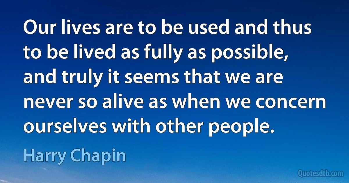 Our lives are to be used and thus to be lived as fully as possible, and truly it seems that we are never so alive as when we concern ourselves with other people. (Harry Chapin)