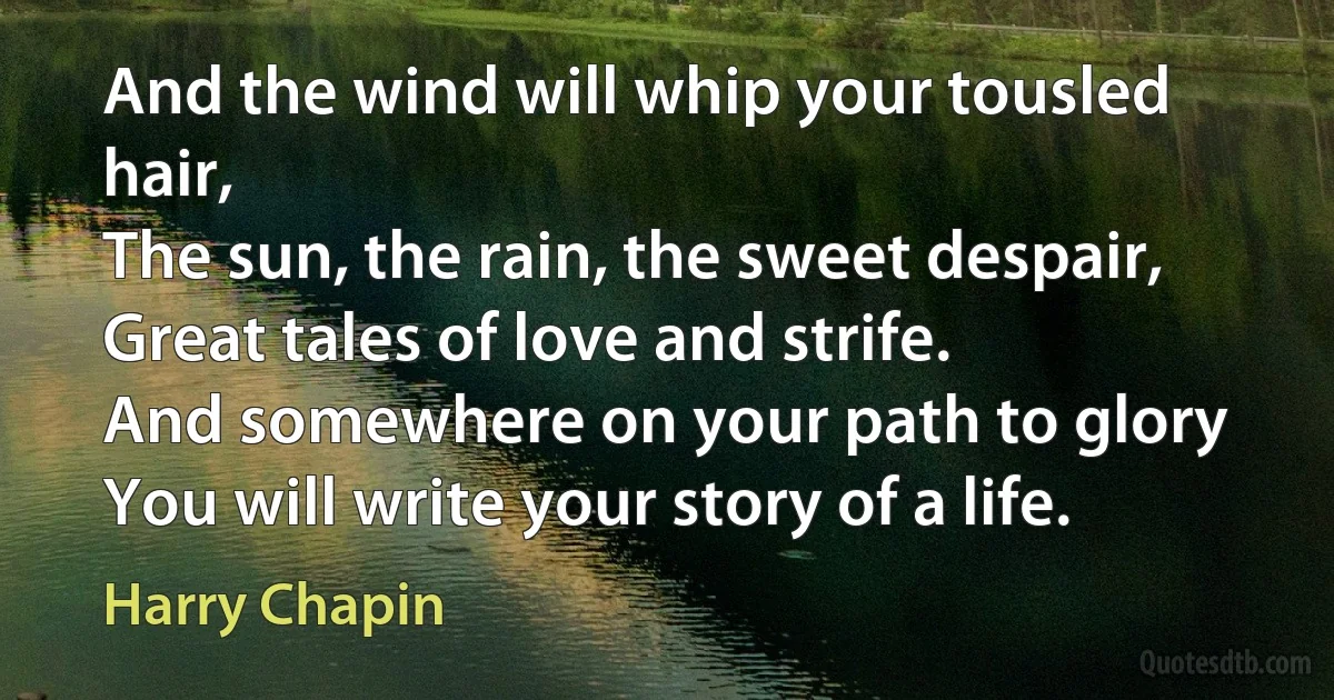 And the wind will whip your tousled hair,
The sun, the rain, the sweet despair,
Great tales of love and strife.
And somewhere on your path to glory
You will write your story of a life. (Harry Chapin)