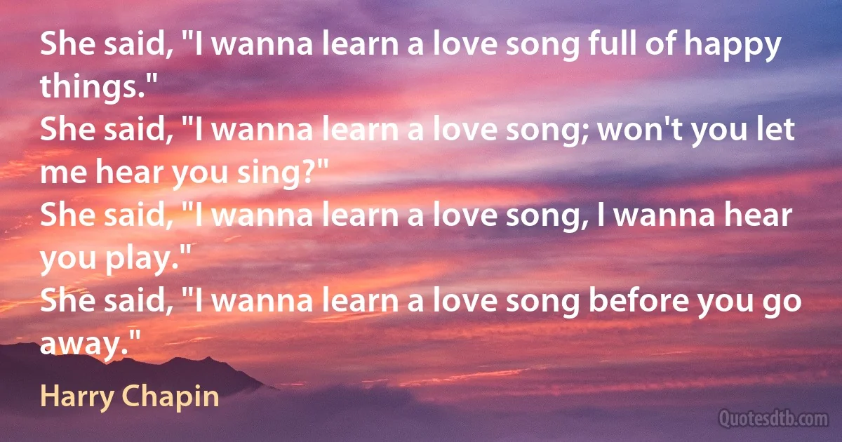 She said, "I wanna learn a love song full of happy things."
She said, "I wanna learn a love song; won't you let me hear you sing?"
She said, "I wanna learn a love song, I wanna hear you play."
She said, "I wanna learn a love song before you go away." (Harry Chapin)