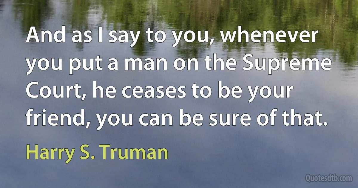 And as I say to you, whenever you put a man on the Supreme Court, he ceases to be your friend, you can be sure of that. (Harry S. Truman)